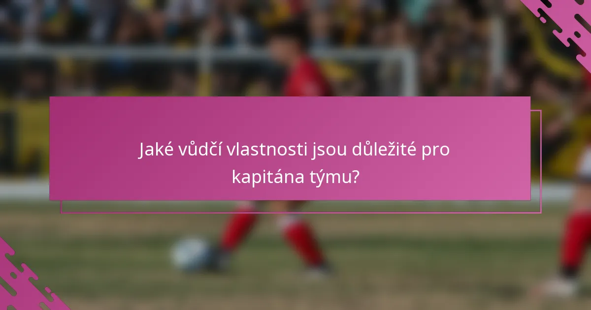 Jaké vůdčí vlastnosti jsou důležité pro kapitána týmu?